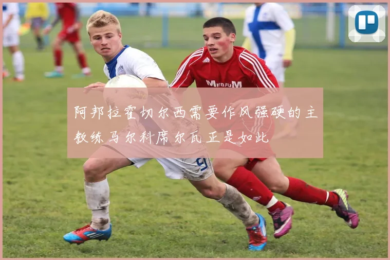 阿邦拉霍切尔西需要作风强硬的主教练马尔科席尔瓦正是如此