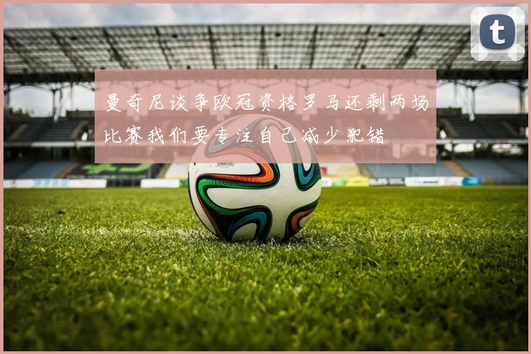 曼奇尼谈争欧冠资格罗马还剩两场比赛我们要专注自己减少犯错