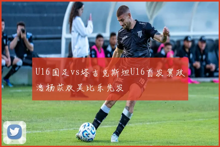 U16国足vs塔吉克斯坦U16首发冀政浩杨苡欢吴比乐先发