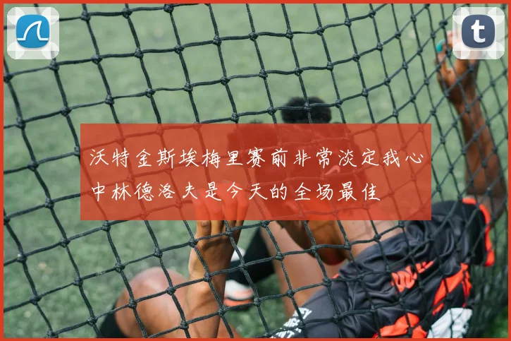 沃特金斯埃梅里赛前非常淡定我心中林德洛夫是今天的全场最佳